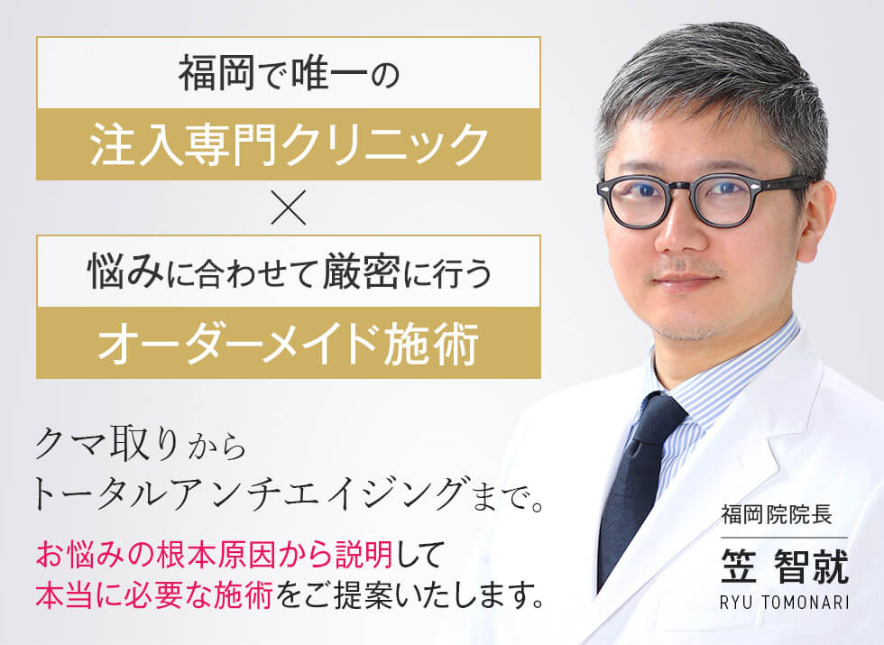 福岡で唯一の注入専門クリニック 悩みに合わせて厳密に行うオーダーメイド施術 クマ取りからトータルアンチエイジングまで。 お悩みの根本原因から説明して本当に必要な施術をご提案いたします。 福岡院院長 笠 智就 RYU TOMONARI