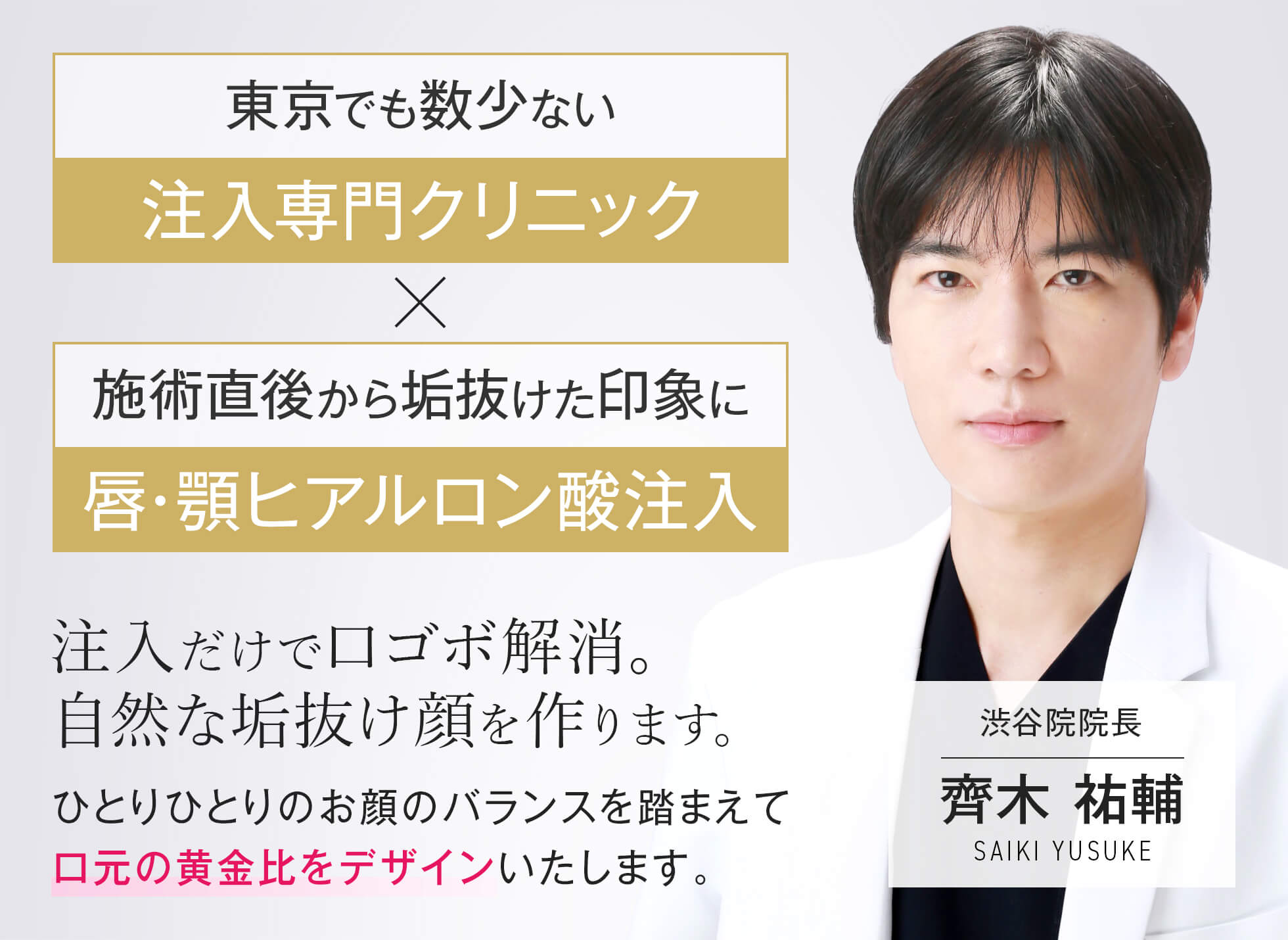東京でも数少ない​注入専門クリニック 施術直後から垢抜けた印象に​唇・顎ヒアルロン酸注入​ 注入だけで口ゴボ解消。​ 自然な垢抜け顔を作ります。​ ひとりひとりのお顔のバランスを踏まえて​口元の黄金比をデザインいたします。​ 渋谷院院長 齊木 祐輔 SAIKI YUSUKE